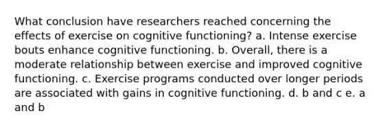 What conclusion have researchers reached concerning the effects of exercise on cognitive functioning? a. Intense exercise bouts enhance cognitive functioning. b. Overall, there is a moderate relationship between exercise and improved cognitive functioning. c. Exercise programs conducted over longer periods are associated with gains in cognitive functioning. d. b and c e. a and b