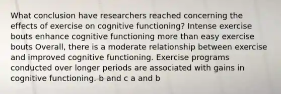 What conclusion have researchers reached concerning the effects of exercise on cognitive functioning? Intense exercise bouts enhance cognitive functioning more than easy exercise bouts Overall, there is a moderate relationship between exercise and improved cognitive functioning. Exercise programs conducted over longer periods are associated with gains in cognitive functioning. b and c a and b