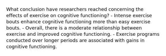 What conclusion have researchers reached concerning the effects of exercise on cognitive functioning? - Intense exercise bouts enhance cognitive functioning more than easy exercise bouts. - Overall, there is a moderate relationship between exercise and improved cognitive functioning. - Exercise programs conducted over longer periods are associated with gains in cognitive functioning.