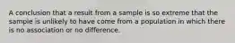 A conclusion that a result from a sample is so extreme that the sample is unlikely to have come from a population in which there is no association or no difference.