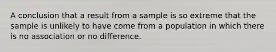 A conclusion that a result from a sample is so extreme that the sample is unlikely to have come from a population in which there is no association or no difference.