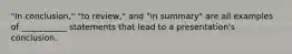 "In conclusion," "to review," and "in summary" are all examples of ___________ statements that lead to a presentation's conclusion.