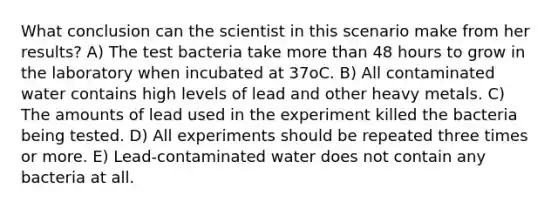 What conclusion can the scientist in this scenario make from her results? A) The test bacteria take <a href='https://www.questionai.com/knowledge/keWHlEPx42-more-than' class='anchor-knowledge'>more than</a> 48 hours to grow in the laboratory when incubated at 37oC. B) All contaminated water contains high levels of lead and other heavy metals. C) The amounts of lead used in the experiment killed the bacteria being tested. D) All experiments should be repeated three times or more. E) Lead-contaminated water does not contain any bacteria at all.