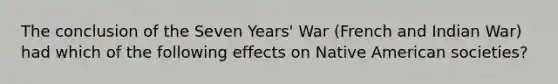 The conclusion of the Seven Years' War (French and Indian War) had which of the following effects on Native American societies?