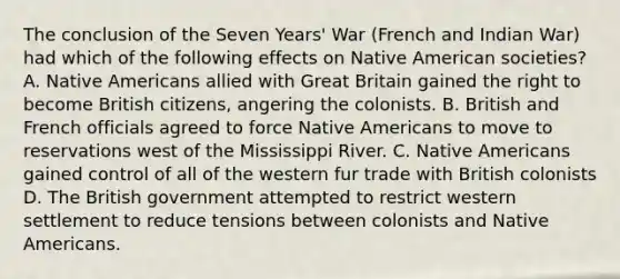 The conclusion of the Seven Years' War (French and Indian War) had which of the following effects on Native American societies? A. Native Americans allied with Great Britain gained the right to become British citizens, angering the colonists. B. British and French officials agreed to force Native Americans to move to reservations west of the Mississippi River. C. Native Americans gained control of all of the western fur trade with British colonists D. The British government attempted to restrict western settlement to reduce tensions between colonists and Native Americans.