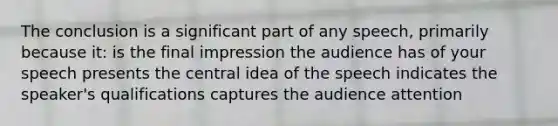 The conclusion is a significant part of any speech, primarily because it: is the final impression the audience has of your speech presents the central idea of the speech indicates the speaker's qualifications captures the audience attention