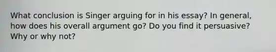 What conclusion is Singer arguing for in his essay? In general, how does his overall argument go? Do you find it persuasive? Why or why not?