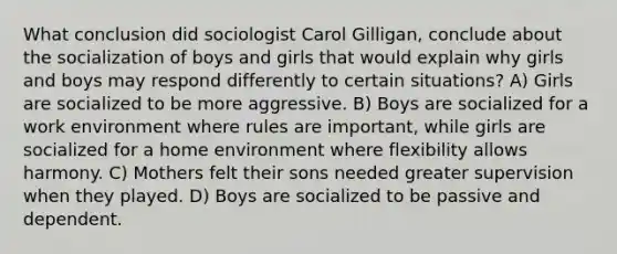 What conclusion did sociologist Carol Gilligan, conclude about the socialization of boys and girls that would explain why girls and boys may respond differently to certain situations? A) Girls are socialized to be more aggressive. B) Boys are socialized for a work environment where rules are important, while girls are socialized for a home environment where flexibility allows harmony. C) Mothers felt their sons needed greater supervision when they played. D) Boys are socialized to be passive and dependent.