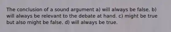 The conclusion of a sound argument a) will always be false. b) will always be relevant to the debate at hand. c) might be true but also might be false. d) will always be true.