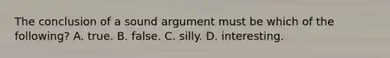 The conclusion of a sound argument must be which of the following? A. true. B. false. C. silly. D. interesting.