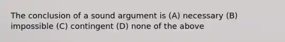 The conclusion of a sound argument is (A) necessary (B) impossible (C) contingent (D) none of the above