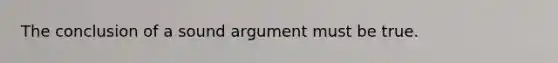 The conclusion of a sound argument must be true.