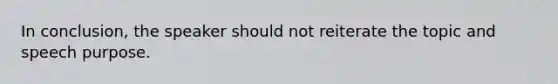 In conclusion, the speaker should not reiterate the topic and speech purpose.