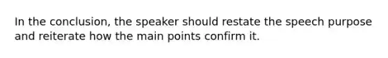 In the conclusion, the speaker should restate the speech purpose and reiterate how the main points confirm it.