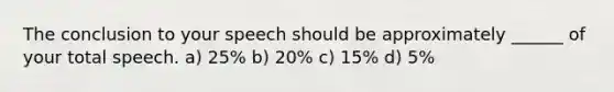 The conclusion to your speech should be approximately ______ of your total speech. a) 25% b) 20% c) 15% d) 5%