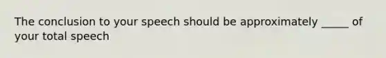 The conclusion to your speech should be approximately _____ of your total speech