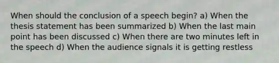 When should the conclusion of a speech begin? a) When the thesis statement has been summarized b) When the last main point has been discussed c) When there are two minutes left in the speech d) When the audience signals it is getting restless