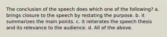 The conclusion of the speech does which one of the following? a. brings closure to the speech by restating the purpose. b. it summarizes the main points. c. it reiterates the speech thesis and its relevance to the audience. d. All of the above.