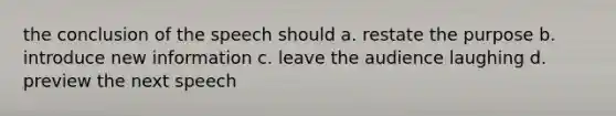 the conclusion of the speech should a. restate the purpose b. introduce new information c. leave the audience laughing d. preview the next speech