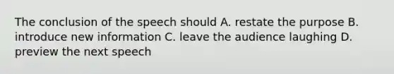 The conclusion of the speech should A. restate the purpose B. introduce new information C. leave the audience laughing D. preview the next speech