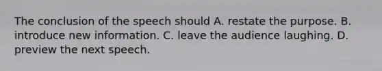 The conclusion of the speech should A. restate the purpose. B. introduce new information. C. leave the audience laughing. D. preview the next speech.