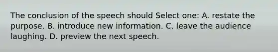 The conclusion of the speech should Select one: A. restate the purpose. B. introduce new information. C. leave the audience laughing. D. preview the next speech.