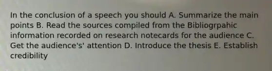 In the conclusion of a speech you should A. Summarize the main points B. Read the sources compiled from the Bibliogrpahic information recorded on research notecards for the audience C. Get the audience's' attention D. Introduce the thesis E. Establish credibility