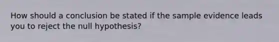 How should a conclusion be stated if the sample evidence leads you to reject the null hypothesis?