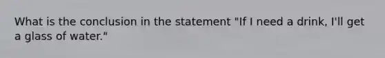 What is the conclusion in the statement "If I need a drink, I'll get a glass of water."