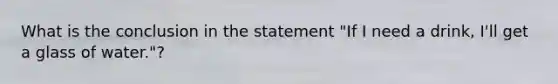 What is the conclusion in the statement "If I need a drink, I'll get a glass of water."?