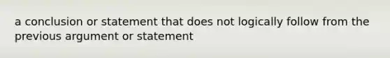 a conclusion or statement that does not logically follow from the previous argument or statement