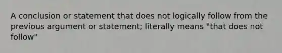 A conclusion or statement that does not logically follow from the previous argument or statement; literally means "that does not follow"