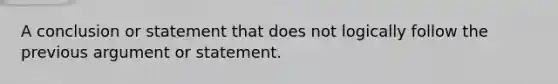 A conclusion or statement that does not logically follow the previous argument or statement.