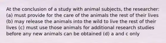 At the conclusion of a study with animal subjects, the researcher: (a) must provide for the care of the animals the rest of their lives (b) may release the animals into the wild to live the rest of their lives (c) must use those animals for additional research studies before any new animals can be obtained (d) a and c only