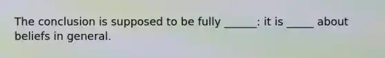 The conclusion is supposed to be fully ______: it is _____ about beliefs in general.