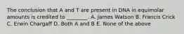 The conclusion that A and T are present in DNA in equimolar amounts is credited to ________. A. James Watson B. Francis Crick C. Erwin Chargaff D. Both A and B E. None of the above