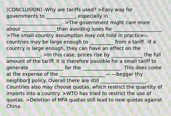 (CONCLUSION) -Why are tariffs used? >Easy way for governments to ____________, especially in _______________________. >The government might care more about ______________ than avoiding loses for ____________________. >The small-country assumption may not hold in practice— countries may be large enough to __________ from a tariff. -If a country is large enough, they can have an effect on the ______________. >In this case, prices rise by _____________ the full amount of the tariff. It is therefore possible for a small tariff to generate ______________ for the ________________. This does come at the expense of the ___________________— ―beggar thy neighbor‖ policy. Overall there are still ___________________. Countries also may choose quotas, which restrict the quantity of imports into a country. >WTO has tried to restrict the use of quotas. >Deletion of MFA quotas still lead to new quotas against China.