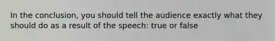 In the conclusion, you should tell the audience exactly what they should do as a result of the speech: true or false