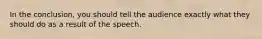 In the conclusion, you should tell the audience exactly what they should do as a result of the speech.