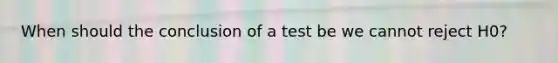 When should the conclusion of a test be we cannot reject H0?