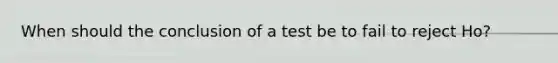 When should the conclusion of a test be to fail to reject Ho?