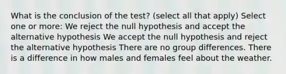 What is the conclusion of the test? (select all that apply) Select one or more: We reject the null hypothesis and accept the alternative hypothesis We accept the null hypothesis and reject the alternative hypothesis There are no group differences. There is a difference in how males and females feel about the weather.