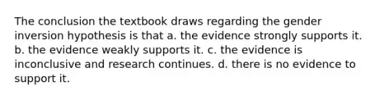 The conclusion the textbook draws regarding the gender inversion hypothesis is that a. the evidence strongly supports it. b. the evidence weakly supports it. c. the evidence is inconclusive and research continues. d. there is no evidence to support it.