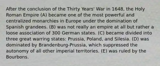 After the conclusion of the Thirty Years' War in 1648, the Holy Roman Empire (A) became one of the most powerful and centralized monarchies in Europe under the domination of Spanish grandees. (B) was not really an empire at all but rather a loose association of 300 German states. (C) became divided into three great warring states: Prussia, Poland, and Silesia. (D) was dominated by Brandenburg-Prussia, which suppressed the autonomy of all other imperial territories. (E) was ruled by the Bourbons.