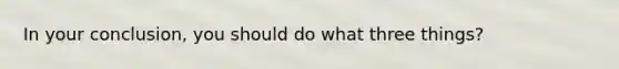 In your conclusion, you should do what three things?