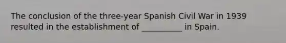 The conclusion of the three-year Spanish Civil War in 1939 resulted in the establishment of __________ in Spain.