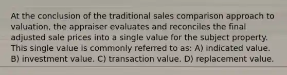 At the conclusion of the traditional sales comparison approach to valuation, the appraiser evaluates and reconciles the final adjusted sale prices into a single value for the subject property. This single value is commonly referred to as: A) indicated value. B) investment value. C) transaction value. D) replacement value.