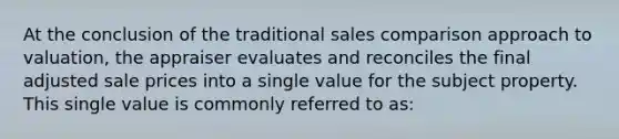 At the conclusion of the traditional sales comparison approach to valuation, the appraiser evaluates and reconciles the final adjusted sale prices into a single value for the subject property. This single value is commonly referred to as: