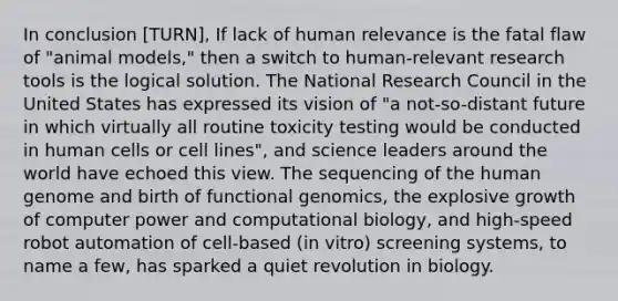 In conclusion [TURN], If lack of human relevance is the fatal flaw of "animal models," then a switch to human-relevant research tools is the logical solution. The National Research Council in the United States has expressed its vision of "a not-so-distant future in which virtually all routine toxicity testing would be conducted in human cells or cell lines", and science leaders around the world have echoed this view. The sequencing of the <a href='https://www.questionai.com/knowledge/kaQqK73QV8-human-genome' class='anchor-knowledge'>human genome</a> and birth of functional genomics, the explosive growth of computer power and computational biology, and high-speed robot automation of cell-based (in vitro) screening systems, to name a few, has sparked a quiet revolution in biology.