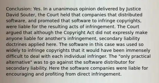 Conclusion: Yes. In a unanimous opinion delivered by Justice David Souter, the Court held that companies that distributed software, and promoted that software to infringe copyrights, were liable for the resulting acts of infringement. The Court argued that although the Copyright Act did not expressly make anyone liable for another's infringement, secondary liability doctrines applied here. The software in this case was used so widely to infringe copyrights that it would have been immensely difficult to deal with each individual infringer. The "only practical alternative" was to go against the software distributor for secondary liability. Here the software companies were liable for encouraging and profiting from direct infringement.